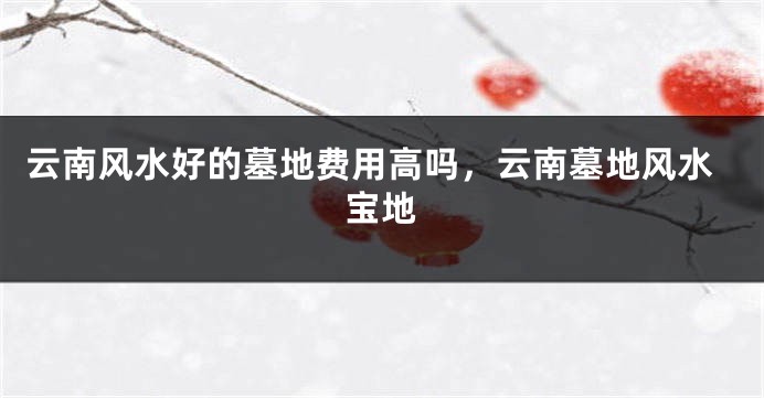 云南风水好的墓地费用高吗，云南墓地风水宝地