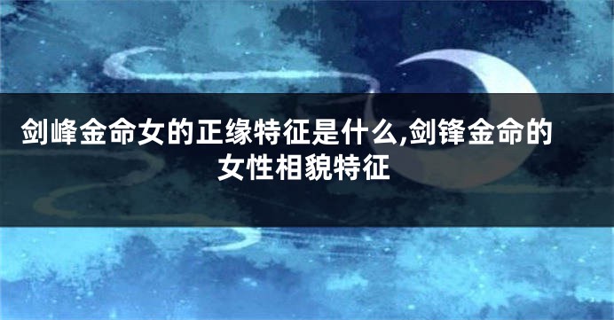 剑峰金命女的正缘特征是什么,剑锋金命的女性相貌特征