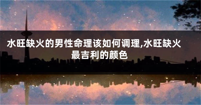 水旺缺火的男性命理该如何调理,水旺缺火最吉利的颜色