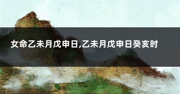 女命乙未月戊申日,乙未月戊申日癸亥时