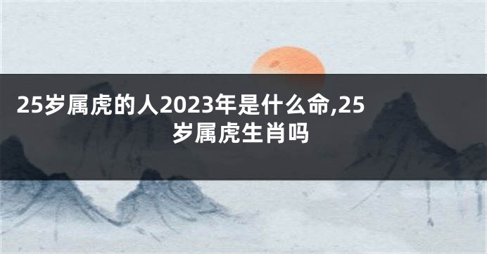 25岁属虎的人2023年是什么命,25岁属虎生肖吗