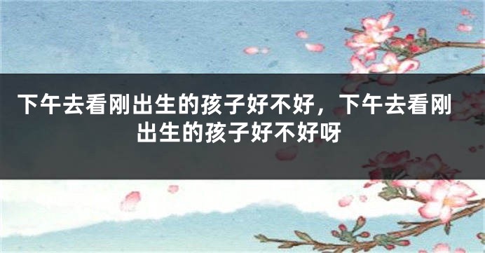 下午去看刚出生的孩子好不好，下午去看刚出生的孩子好不好呀