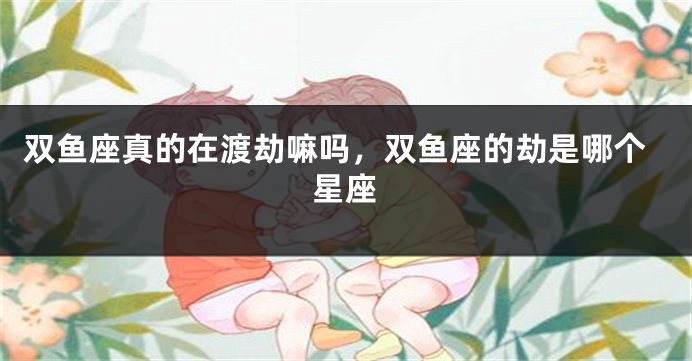 双鱼座真的在渡劫嘛吗,双鱼座的劫是哪个星座