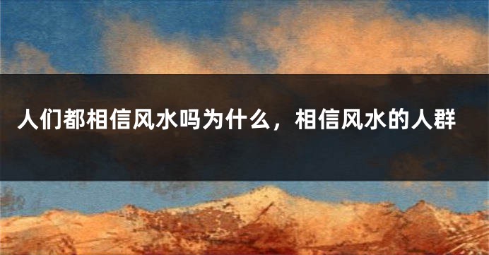 人们都相信风水吗为什么，相信风水的人群