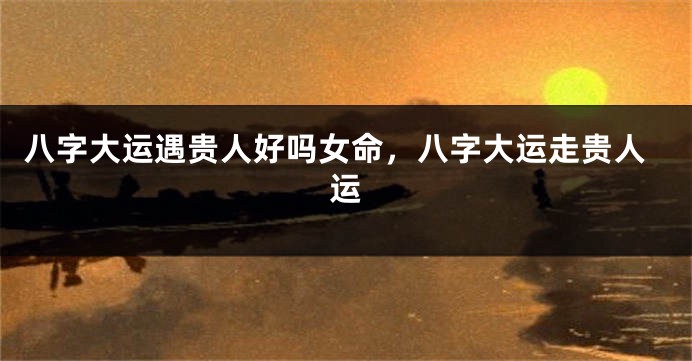 八字大运遇贵人好吗女命，八字大运走贵人运