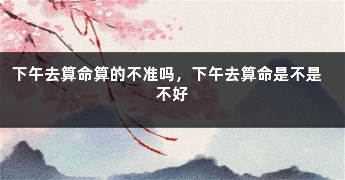 下午去算命算的不准吗，下午去算命是不是不好