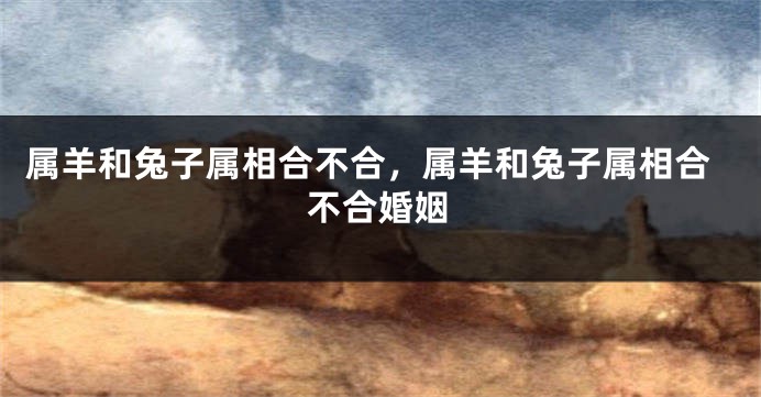 属羊和兔子属相合不合,属羊和兔子属相合不合婚姻