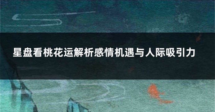 星盘看桃花运解析感情机遇与人际吸引力