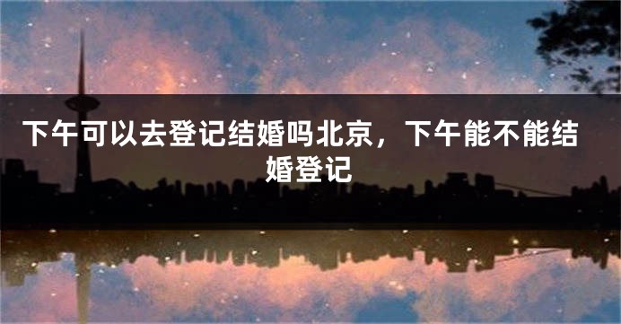 下午可以去登记结婚吗北京,下午能不能结婚登记