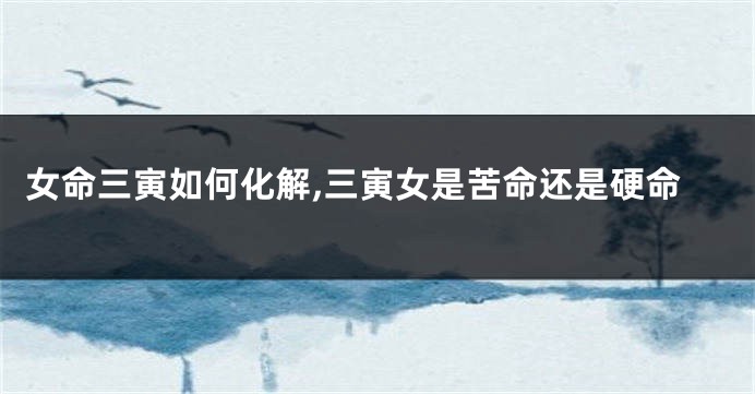 女命三寅如何化解,三寅女是苦命还是硬命