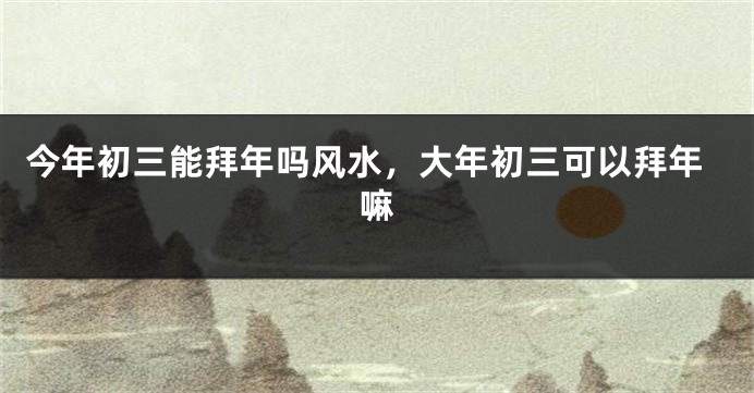 今年初三能拜年吗风水，大年初三可以拜年嘛