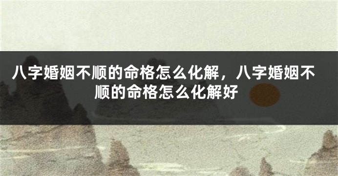 八字婚姻不顺的命格怎么化解,八字婚姻不顺的命格怎么化解好
