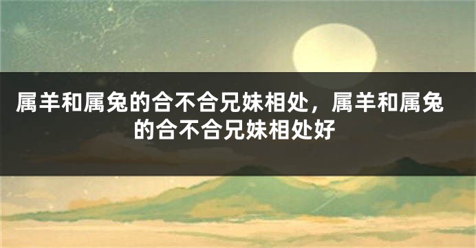 属羊和属兔的合不合兄妹相处，属羊和属兔的合不合兄妹相处好