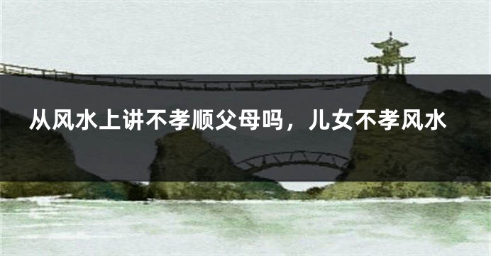 从风水上讲不孝顺父母吗，儿女不孝风水