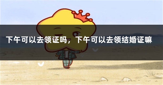 下午可以去领证吗,下午可以去领结婚证嘛