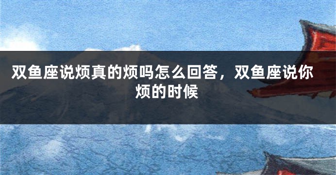 双鱼座说烦真的烦吗怎么回答，双鱼座说你烦的时候