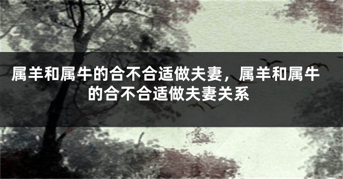 属羊和属牛的合不合适做夫妻，属羊和属牛的合不合适做夫妻关系
