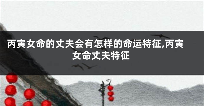 丙寅女命的丈夫会有怎样的命运特征,丙寅女命丈夫特征