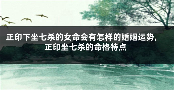 正印下坐七杀的女命会有怎样的婚姻运势,正印坐七杀的命格特点