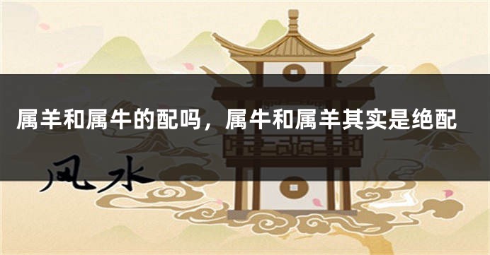 属羊和属牛的配吗，属牛和属羊其实是绝配