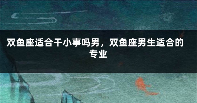 双鱼座适合干小事吗男，双鱼座男生适合的专业
