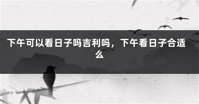 下午可以看日子吗吉利吗，下午看日子合适么
