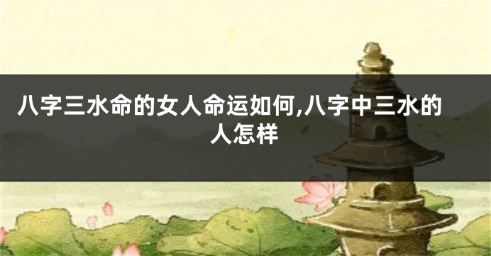 八字三水命的女人命运如何,八字中三水的人怎样