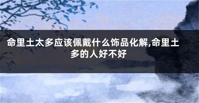 命里土太多应该佩戴什么饰品化解,命里土多的人好不好