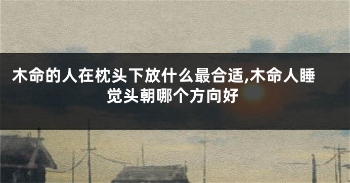 木命的人在枕头下放什么最合适,木命人睡觉头朝哪个方向好