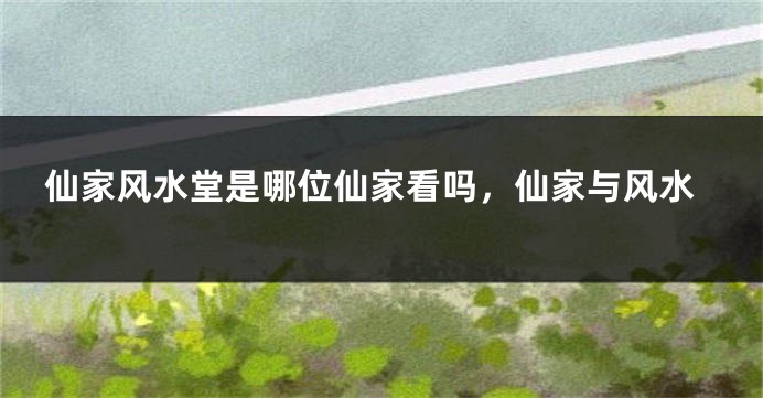 仙家风水堂是哪位仙家看吗，仙家与风水