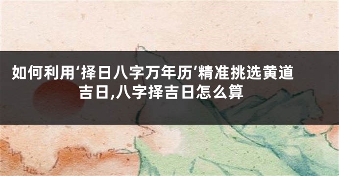 如何利用‘择日八字万年历’精准挑选黄道吉日,八字择吉日怎么算