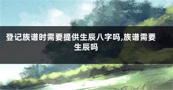 登记族谱时需要提供生辰八字吗,族谱需要生辰吗