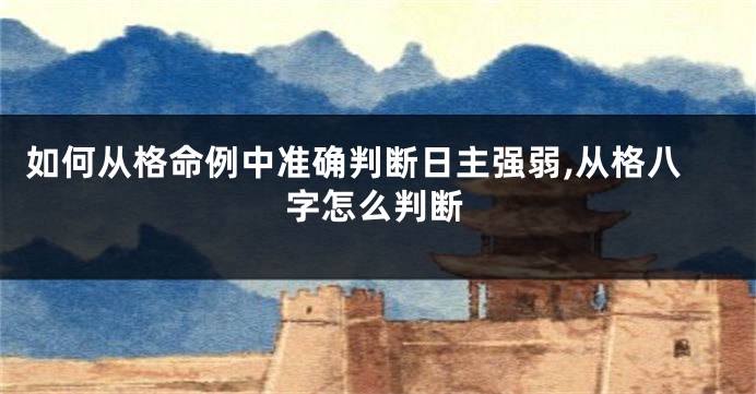 如何从格命例中准确判断日主强弱,从格八字怎么判断