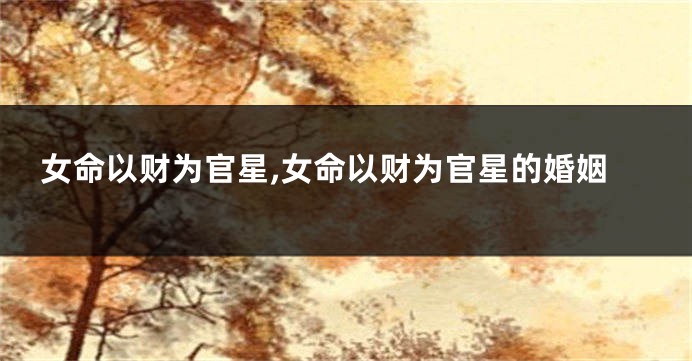 女命以财为官星,女命以财为官星的婚姻