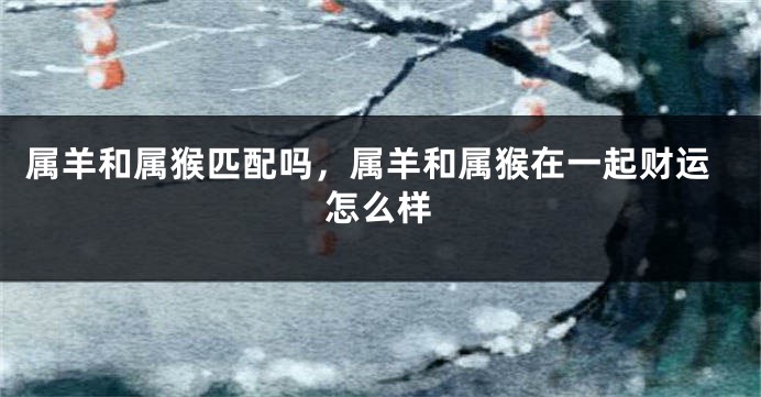 属羊和属猴匹配吗，属羊和属猴在一起财运怎么样