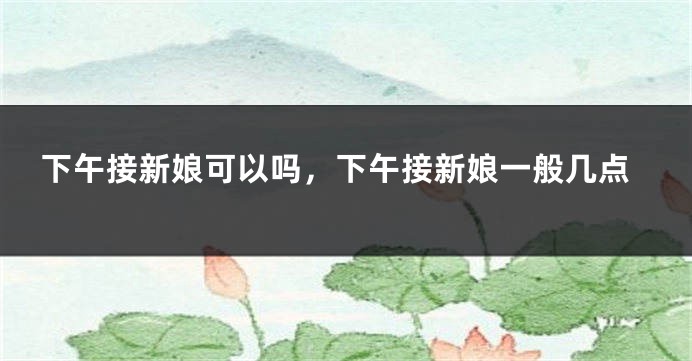 下午接新娘可以吗，下午接新娘一般几点