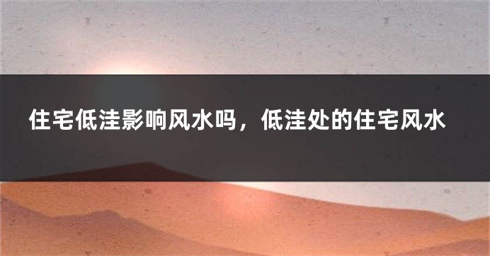 住宅低洼影响风水吗,低洼处的住宅风水
