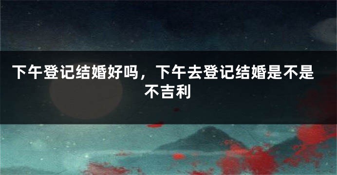 下午登记结婚好吗,下午去登记结婚是不是不吉利