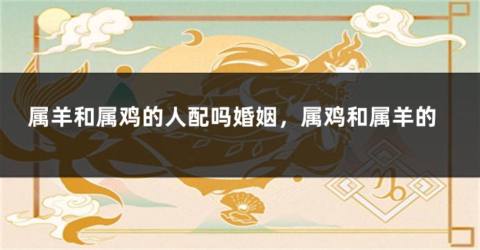 属羊和属鸡的人配吗婚姻，属鸡和属羊的