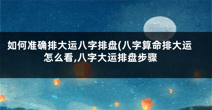 如何准确排大运八字排盘(八字算命排大运怎么看,八字大运排盘步骤