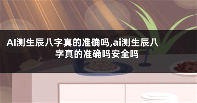 AI测生辰八字真的准确吗,ai测生辰八字真的准确吗安全吗