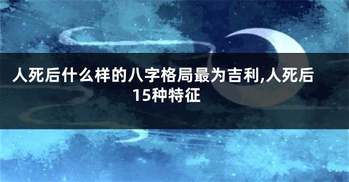 人死后什么样的八字格局最为吉利,人死后15种特征