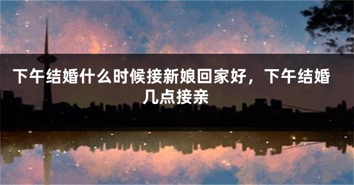 下午结婚什么时候接新娘回家好，下午结婚几点接亲