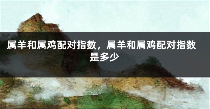 属羊和属鸡配对指数，属羊和属鸡配对指数是多少