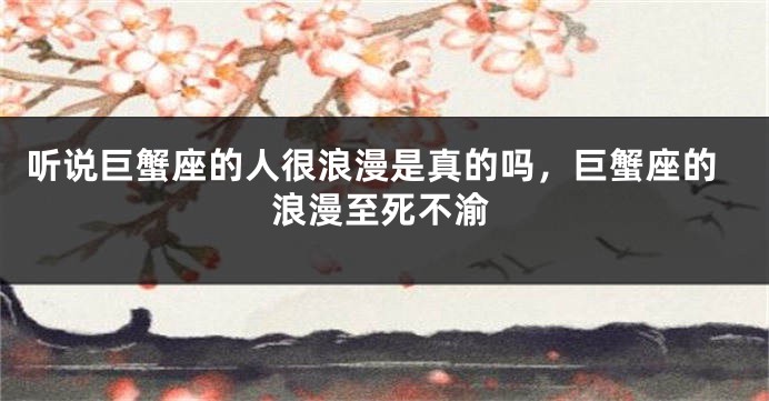 听说巨蟹座的人很浪漫是真的吗，巨蟹座的浪漫至死不渝