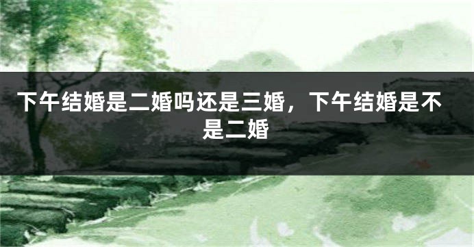 下午结婚是二婚吗还是三婚，下午结婚是不是二婚