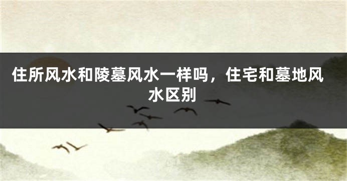 住所风水和陵墓风水一样吗，住宅和墓地风水区别