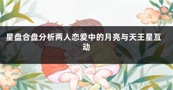 星盘合盘分析两人恋爱中的月亮与天王星互动