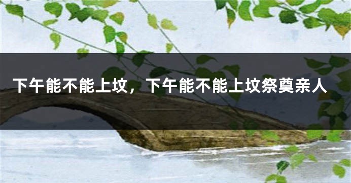 下午能不能上坟，下午能不能上坟祭奠亲人