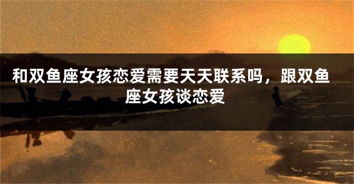 和双鱼座女孩恋爱需要天天联系吗,跟双鱼座女孩谈恋爱